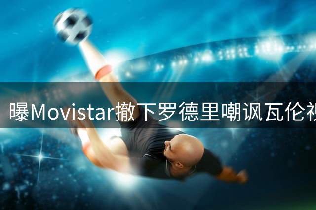 曝Movistar撤下罗德里嘲讽瓦伦视频疑遭施压